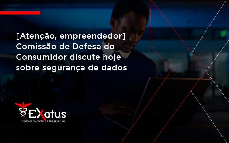 Etencao Empreendedor Comissao De Defesa Do Consumidor Discute Hoje Sobre Seguranca De Dados Exatus - Contabilidade na Paraíba | Exatus Soluções Contábeis e Empresariais