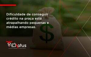 A Dificuldade De Conseguir Crédito Na Praça Está Atrapalhando Pequenas E Médias Empresas Exatus Solucoes - Contabilidade na Paraíba | Exatus Soluções Contábeis e Empresariais