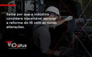 Saiba Por Que A Indústria Considera Inaceitável Aprovar A Reforma Do Ir Com As Novas Alterações. Exatus Solucoes - Contabilidade na Paraíba | Exatus Soluções Contábeis e Empresariais