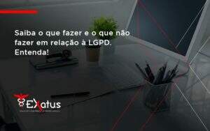 Saiba O Que Fazer E O Que Não Fazer Em Relação à Lgpd. Entenda! Exatus Solucoes - Contabilidade na Paraíba | Exatus Soluções Contábeis e Empresariais